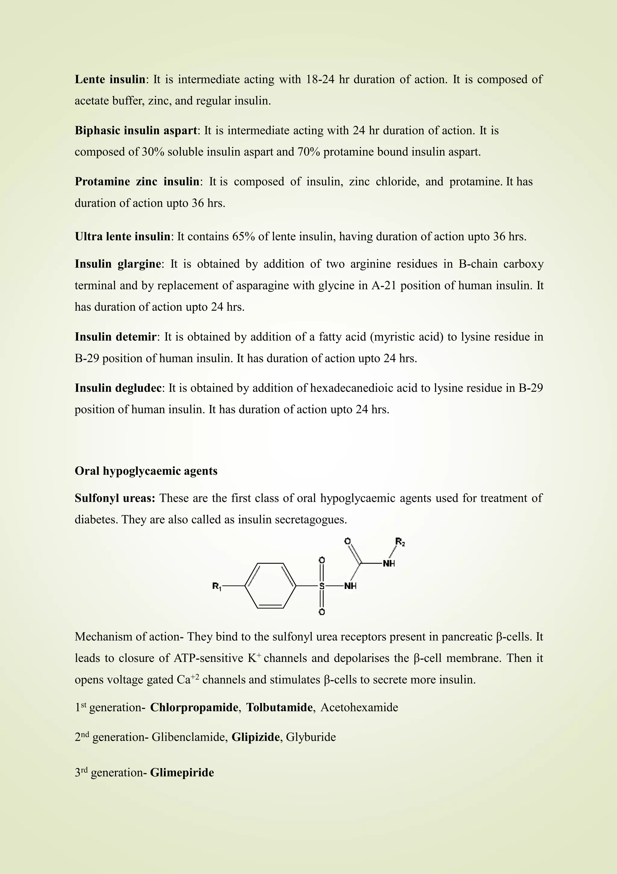 Lente insulin: It is intermediate acting with 18-24 hr duration of action. It is composed of
acetate buffer, zinc, and regular insulin.
Biphasic insulin aspart: It is intermediate acting with 24 hr duration of action. It is
composed of 30% soluble insulin aspart and 70% protamine bound insulin aspart.
Protamine zinc insulin: It is composed of insulin, zinc chloride, and protamine. It has
duration of action upto 36 hrs.
Ultra lente insulin: It contains 65% of lente insulin, having duration of action upto 36 hrs.
Insulin glargine: It is obtained by addition of two arginine residues in B-chain carboxy
terminal and by replacement of asparagine with glycine in A-21 position of human insulin. It
has duration of action upto 24 hrs.
Insulin detemir: It is obtained by addition of a fatty acid (myristic acid) to lysine residue in
B-29 position of human insulin. It has duration of action upto 24 hrs.
Insulin degludec: It is obtained by addition of hexadecanedioic acid to lysine residue in B-29
position of human insulin. It has duration of action upto 24 hrs.
Oral hypoglycaemic agents
Sulfonyl ureas: These are the first class of oral hypoglycaemic agents used for treatment of
diabetes. They are also called as insulin secretagogues.
Mechanism of action- They bind to the sulfonyl urea receptors present in pancreatic β-cells. It
leads to closure of ATP-sensitive K+ channels and depolarises the β-cell membrane. Then it
opens voltage gated Ca+2 channels and stimulates β-cells to secrete more insulin.
1st generation- Chlorpropamide, Tolbutamide, Acetohexamide
2nd generation- Glibenclamide, Glipizide, Glyburide
3rd generation- Glimepiride
 