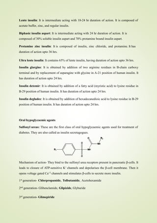 Lente insulin: It is intermediate acting with 18-24 hr duration of action. It is composed of
acetate buffer, zinc, and regular insulin.
Biphasic insulin aspart: It is intermediate acting with 24 hr duration of action. It is
composed of 30% soluble insulin aspart and 70% protamine bound insulin aspart.
Protamine zinc insulin: It is composed of insulin, zinc chloride, and protamine. It has
duration of action upto 36 hrs.
Ultra lente insulin: It contains 65% of lente insulin, having duration of action upto 36 hrs.
Insulin glargine: It is obtained by addition of two arginine residues in B-chain carboxy
terminal and by replacement of asparagine with glycine in A-21 position of human insulin. It
has duration of action upto 24 hrs.
Insulin detemir: It is obtained by addition of a fatty acid (myristic acid) to lysine residue in
B-29 position of human insulin. It has duration of action upto 24 hrs.
Insulin degludec: It is obtained by addition of hexadecanedioic acid to lysine residue in B-29
position of human insulin. It has duration of action upto 24 hrs.
Oral hypoglycaemic agents
Sulfonyl ureas: These are the first class of oral hypoglycaemic agents used for treatment of
diabetes. They are also called as insulin secretagogues.
Mechanism of action- They bind to the sulfonyl urea receptors present in pancreatic β-cells. It
leads to closure of ATP-sensitive K+ channels and depolarises the β-cell membrane. Then it
opens voltage gated Ca+2 channels and stimulates β-cells to secrete more insulin.
1st generation- Chlorpropamide, Tolbutamide, Acetohexamide
2nd generation- Glibenclamide, Glipizide, Glyburide
3rd generation- Glimepiride
 