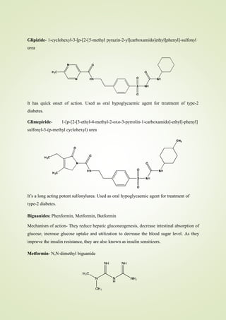 Glipizide- 1-cyclohexyl-3-[p-[2-[5-methyl pyrazin-2-yl]carboxamido]ethyl]phenyl]-sulfonyl
urea
It has quick onset of action. Used as oral hypoglycaemic agent for treatment of type-2
diabetes.
Glimepiride- 1-[p-[2-[3-ethyl-4-methyl-2-oxo-3-pyrrolin-1-carboxamido]-ethyl]-phenyl]
sulfonyl-3-(p-methyl cyclohexyl) urea
It’s a long acting potent sulfonylurea. Used as oral hypoglycaemic agent for treatment of
type-2 diabetes.
Biguanides: Phenformin, Metformin, Butformin
Mechanism of action- They reduce hepatic gluconeogenesis, decrease intestinal absorption of
glucose, increase glucose uptake and utilization to decrease the blood sugar level. As they
improve the insulin resistance, they are also known as insulin sensitizers.
Metformin- N,N-dimethyl biguanide
 