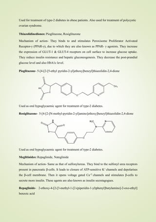 Used for treatment of type-2 diabetes in obese patients. Also used for treatment of polycystic
ovarian syndrome.
Thiazolidinediones: Pioglitazone, Rosiglitazone
Mechanism of action- They binds to and stimulates Peroxisome Proliferator Activated
Receptor-γ (PPAR-γ), due to which they are also known as PPAR- γ agonists. They increase
the expression of GLUT-1 & GLUT-4 receptors on cell surface to increase glucose uptake.
They reduce insulin resistance and hepatic gluconeogenesis. They decrease the post-prandial
glucose level and also HbA1c level.
Pioglitazone- 5-[4-[2-[5-ethyl pyridin-2-yl]ethoxy]benzyl]thiazolidin-2,4-dione
Used as oral hypoglycaemic agent for treatment of type-2 diabetes.
Rosiglitazone- 5-[4-[2-[N-methyl-pyridin-2-yl]amino]ethoxy]benzyl]thiazolidin-2,4-dione
Used as oral hypoglycaemic agent for treatment of type-2 diabetes.
Meglitinides: Repaglinide, Nateglinide
Mechanism of action- Same as that of sulfonylureas. They bind to the sulfonyl urea receptors
present in pancreatic β-cells. It leads to closure of ATP-sensitive K+ channels and depolarises
the β-cell membrane. Then it opens voltage gated Ca+2 channels and stimulates β-cells to
secrete more insulin. These agents are also known as insulin secretagogues.
Repaglinide- 2-ethoxy-4-[2-[3-methyl-1-[2-(piperidin-1-yl)phenyl]butylamino]-2-oxo-ethyl]
benzoic acid
 