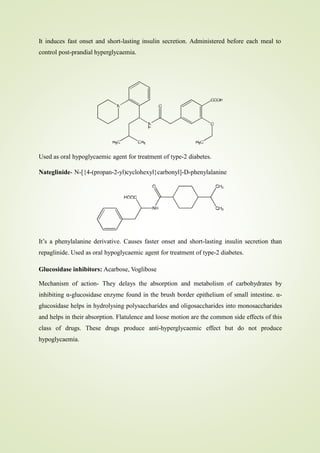 It induces fast onset and short-lasting insulin secretion. Administered before each meal to
control post-prandial hyperglycaemia.
Used as oral hypoglycaemic agent for treatment of type-2 diabetes.
Nateglinide- N-[{4-(propan-2-yl)cyclohexyl}carbonyl]-D-phenylalanine
It’s a phenylalanine derivative. Causes faster onset and short-lasting insulin secretion than
repaglinide. Used as oral hypoglycaemic agent for treatment of type-2 diabetes.
Glucosidase inhibitors: Acarbose, Voglibose
Mechanism of action- They delays the absorption and metabolism of carbohydrates by
inhibiting α-glucosidase enzyme found in the brush border epithelium of small intestine. α-
glucosidase helps in hydrolysing polysaccharides and oligosaccharides into monosaccharides
and helps in their absorption. Flatulence and loose motion are the common side effects of this
class of drugs. These drugs produce anti-hyperglycaemic effect but do not produce
hypoglycaemia.
 