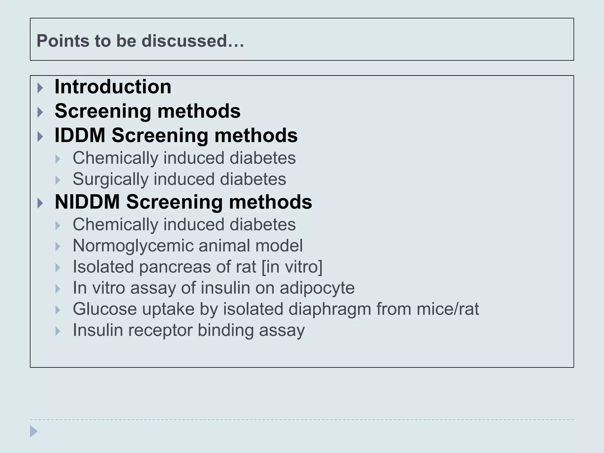 Points to be discussed…
 Introduction
 Screening methods
 IDDM Screening methods
 Chemically induced diabetes
 Surgically induced diabetes
 NIDDM Screening methods
 Chemically induced diabetes
 Normoglycemic animal model
 Isolated pancreas of rat [in vitro]
 In vitro assay of insulin on adipocyte
 Glucose uptake by isolated diaphragm from mice/rat
 Insulin receptor binding assay
 