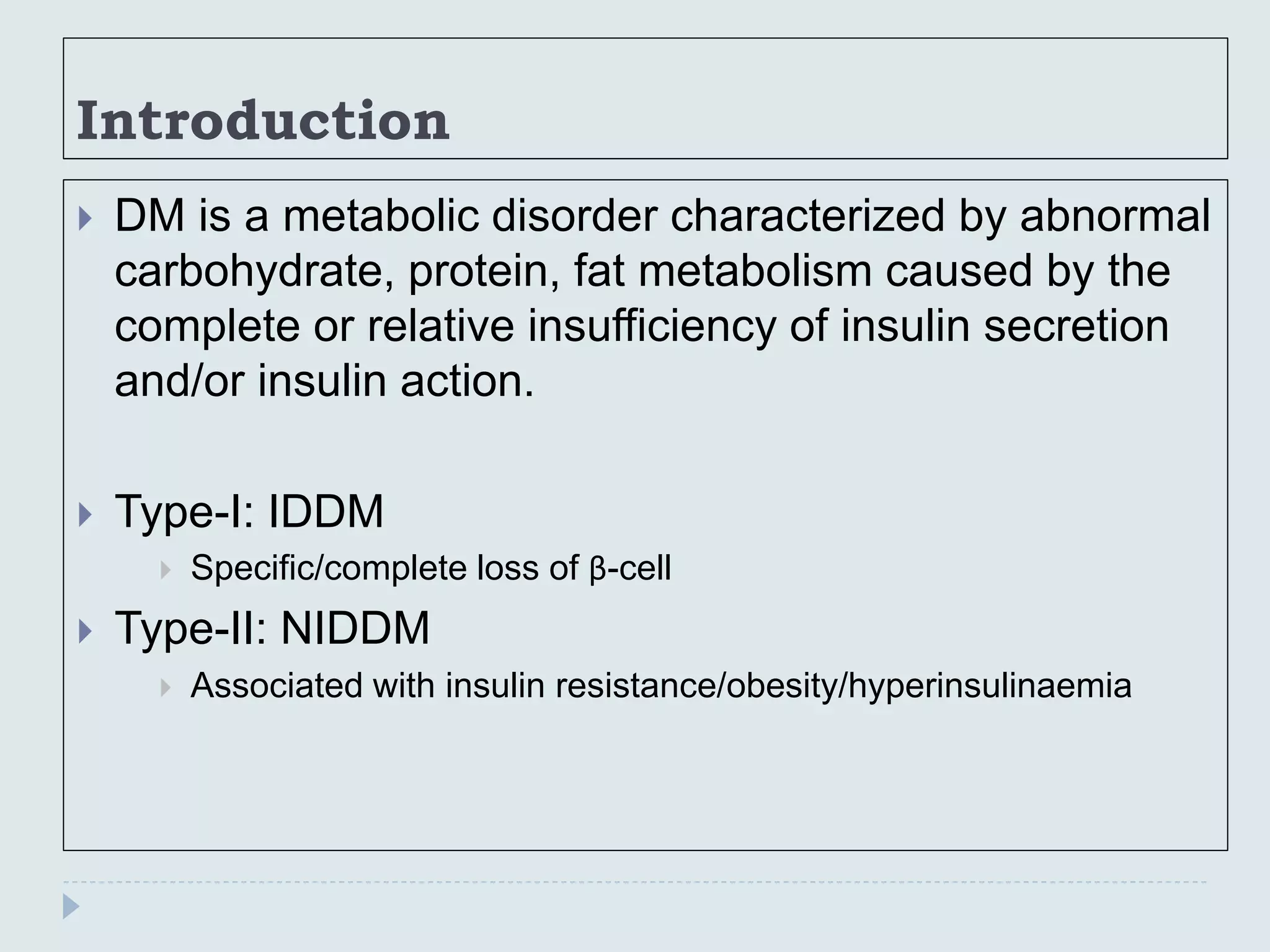 Introduction
 DM is a metabolic disorder characterized by abnormal
carbohydrate, protein, fat metabolism caused by the
complete or relative insufficiency of insulin secretion
and/or insulin action.
 Type-I: IDDM
 Specific/complete loss of β-cell
 Type-II: NIDDM
 Associated with insulin resistance/obesity/hyperinsulinaemia
 