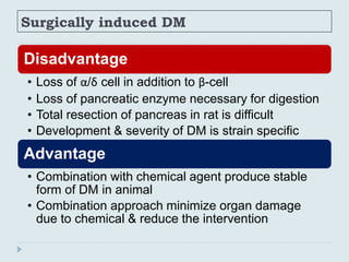 Surgically induced DM
Disadvantage
• Loss of α/δ cell in addition to β-cell
• Loss of pancreatic enzyme necessary for digestion
• Total resection of pancreas in rat is difficult
• Development & severity of DM is strain specific
Advantage
• Combination with chemical agent produce stable
form of DM in animal
• Combination approach minimize organ damage
due to chemical & reduce the intervention
 