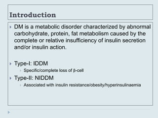 Introduction
 DM is a metabolic disorder characterized by abnormal
carbohydrate, protein, fat metabolism caused by the
complete or relative insufficiency of insulin secretion
and/or insulin action.
 Type-I: IDDM
 Specific/complete loss of β-cell
 Type-II: NIDDM
 Associated with insulin resistance/obesity/hyperinsulinaemia
 