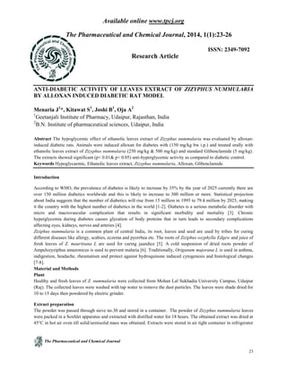 Available online www.tpcj.org
The Pharmaceutical and Chemical Journal
23
The Pharmaceutical and Chemical Journal, 2014, 1(1):23-26
Research Article
ISSN: 2349-7092
ANTI-DIABETIC ACTIVITY OF LEAVES EXTRACT OF ZIZYPHUS NUMMULARIA
BY ALLOXAN INDUCED DIABETIC RAT MODEL
Menaria J1
*, Kitawat S1
, Joshi B1
, Oja A2
1
Geetanjali Institute of Pharmacy, Udaipur, Rajasthan, India
2
B.N. Institute of pharmaceutical sciences, Udaipur, India
Abstract The hypoglycemic effect of ethanolic leaves extract of Zizyphus nummularia was evaluated by alloxan-
induced diabetic rats. Animals were induced alloxan for diabetes with (150 mg/kg bw i.p.) and treated orally with
ethanolic leaves extract of Zizyphus nummularia (250 mg/kg & 500 mg/kg) and standard Glibenclamide (5 mg/kg).
The extracts showed significant (p< 0.01& p< 0.05) anti-hyperglycemic activity as compared to diabetic control.
Keywords Hypoglycaemic, Ethanolic leaves extract, Zizyphus nummularia, Alloxan, Glibenclamide.
Introduction
According to WHO, the prevalence of diabetes is likely to increase by 35% by the year of 2025 currently there are
over 150 million diabetics worldwide and this is likely to increase to 300 million or more. Statistical projection
about India suggests that the number of diabetics will rise from 15 million in 1995 to 79.4 million by 2025, making
it the country with the highest number of diabetics in the world [1-2]. Diabetes is a serious metabolic disorder with
micro and macrovascular complication that results in significant morbidity and mortality [3]. Chronic
hyperglycemia during diabetes causes glycation of body proteins that in turn leads to secondary complications
affecting eyes, kidneys, nerves and arteries [4].
Ziziphus nummularia is a common plant of central India, its root, leaves and seed are used by tribes for curing
different diseases like allergy, scabies, eczema and pyorrhea etc. The roots of Ziziphus oxyphylla Edgew and juice of
fresh leaves of Z. mauritiana L are used for curing jaundice [5]. A cold suspension of dried roots powder of
Ampelozyziphus amazonicus is used to prevent malaria [6]. Traditionally, Origanum majorana L is used in asthma,
indigestion, headache, rheumatism and protect against hydroquinone induced cytogenesis and histological changes
[7-8].
Material and Methods
Plant
Healthy and fresh leaves of Z. nummularia were collected from Mohan Lal Sukhadia University Campus, Udaipur
(Raj). The collected leaves were washed with tap water to remove the dust particles. The leaves were shade dried for
10 to 15 days then powdered by electric grinder.
Extract preparation
The powder was passed through sieve no.30 and stored in a container. The powder of Zizyphus nummularia leaves
were packed in a Soxhlet apparatus and extracted with distilled water for 18 hours. The obtained extract was dried at
45°C in hot air oven till solid/semisolid mass was obtained. Extracts were stored in air tight container in refrigerator
 