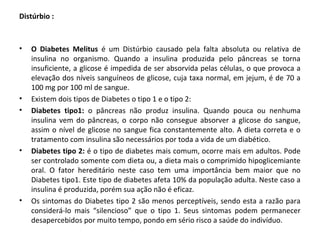 Distúrbio :
• O Diabetes Melitus é um Distúrbio causado pela falta absoluta ou relativa de
insulina no organismo. Quando a insulina produzida pelo pâncreas se torna
insuficiente, a glicose é impedida de ser absorvida pelas células, o que provoca a
elevação dos níveis sanguíneos de glicose, cuja taxa normal, em jejum, é de 70 a
100 mg por 100 ml de sangue.
• Existem dois tipos de Diabetes o tipo 1 e o tipo 2:
• Diabetes tipo1: o pâncreas não produz insulina. Quando pouca ou nenhuma
insulina vem do pâncreas, o corpo não consegue absorver a glicose do sangue,
assim o nível de glicose no sangue fica constantemente alto. A dieta correta e o
tratamento com insulina são necessários por toda a vida de um diabético.
• Diabetes tipo 2: é o tipo de diabetes mais comum, ocorre mais em adultos. Pode
ser controlado somente com dieta ou, a dieta mais o comprimido hipoglicemiante
oral. O fator hereditário neste caso tem uma importância bem maior que no
Diabetes tipo1. Este tipo de diabetes afeta 10% da população adulta. Neste caso a
insulina é produzida, porém sua ação não é eficaz.
• Os sintomas do Diabetes tipo 2 são menos perceptíveis, sendo esta a razão para
considerá-lo mais “silencioso” que o tipo 1. Seus sintomas podem permanecer
desapercebidos por muito tempo, pondo em sério risco a saúde do indivíduo.
 