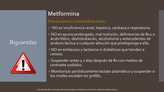 Biguanidas
Metformina
Precauciones y contrandicaciones:
 NO en insuficiencia renal, hepática, cardiaca o respiratoria.
NO en ayuno prolongado, mal nutrición, deficiencias de B12 o
ácido fólico, deshidratación, alcoholismo y antecedentes de
acidosis láctica o cualquier afección que predisponga a ella.
NO en embarazo y lactancia ni diabéticos que tienden a
cetosis.
Suspender antes y 2 días después de Rx con medios de
contraste yodados.
Monitorizar periódicamente lactato plasmático y suspender si
los niveles exceden los 3mM/L.
Tomado del libro: Principios de farmacología en terapéutica, 6ª edición, Editorial médica Celsus.
 