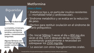 Biguanidas
Metformina
Usos y dosis:
 Diabéticos tipo 2, en particular insulino-resistentes
( ↓ mortalidad total y cardiovascular).
Síndrome metabólico y se evalúa en la reducción
de peso.
Efectivo para restituir ovulación en el síndrome de
ovario poliquistico.
Do. Inicial 500mg 3 veces al día u 850 mg dos
veces al día. Con o después de las comidas,
aumentando gradualmente a necesidad sin
sobrepasar los 2550 mg/día.
 Lo asocian con otros hipoglicemiantes orales.
Disminuye la absorción de
vitamina B12.
La cimetidina, trimetropin,
procainamida, digoxina,
quinidina y vancomicina
pueden ↑ concentraciones
sanguíneas.
Algunos fármacos con
actividad hiperglicemiante
pueden contrarrestar su
acción.
Tomado del libro: Principios de farmacología en terapéutica, 6ª edición, Editorial médica Celsus.
 