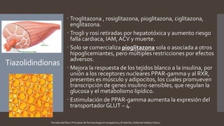 Tiazolidindionas
 Troglitazona , rosiglitazona, pioglitazona, ciglitazona,
englitazona.
 Trogli y rosi retiradas por hepatotóxica y aumento riesgo
falla cardiaca, IAM, ACV y muerte.
 Solo se comercializa pioglitazona sola o asociada a otros
hipoglicemiantes, pero múltiples restricciones por efectos
adversos.
 Mejora la respuesta de los tejidos blanco a la insulina, por
unión a los receptores nucleares PPAR-gamma y al RXR,
presentes es músculo y adipocitos, los cuales promueven
transcripción de genes insulino-sensibles, que regulan la
glucosa y el metabolismo lipídico.
 Estimulación de PPAR-gamma aumenta la expresión del
transportador GLUT – 4.
Tomado del libro: Principios de farmacología en terapéutica, 6ª edición, Editorial médica Celsus.
 