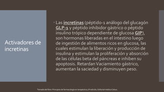 Activadores de
incretinas
 Las incretinas (péptido-1 análogo del glucagón
GLP-1 y péptido inhibidor gástrico o péptido
insulino trópico dependiente de glucosa GIP),
son hormonas liberadas en el intestino luego
de ingestión de alimentos ricos en glucosa, las
cuales estimulan la liberación y producción de
insulina y estimulan la proliferación y absorción
de las células beta del páncreas e inhiben su
apoptosis. RetardanVaciamiento gástrico,
aumentan la saciedad y disminuyen peso.
Tomado del libro: Principios de farmacología en terapéutica, 6ª edición, Editorial médica Celsus.
 