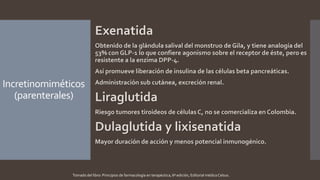 Incretinomiméticos
(parenterales)
Exenatida
Obtenido de la glándula salival del monstruo de Gila, y tiene analogía del
53% con GLP-1 lo que confiere agonismo sobre el receptor de éste, pero es
resistente a la enzima DPP-4.
Así promueve liberación de insulina de las células beta pancreáticas.
Administración sub cutánea, excreción renal.
Liraglutida
Riesgo tumores tiroideos de células C, no se comercializa en Colombia.
Dulaglutida y lixisenatida
Mayor duración de acción y menos potencial inmunogénico.
Tomado del libro: Principios de farmacología en terapéutica, 6ª edición, Editorial médica Celsus.
 