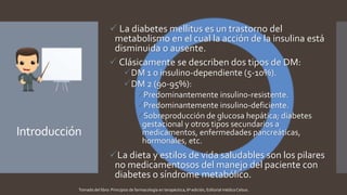 Introducción
 La diabetes mellitus es un trastorno del
metabolismo en el cual la acción de la insulina está
disminuida o ausente.
 Clásicamente se describen dos tipos de DM:
DM 1 o insulino-dependiente (5-10%).
DM 2 (90-95%):
Predominantemente insulino-resistente.
Predominantemente insulino-deficiente.
Sobreproducción de glucosa hepática; diabetes
gestacional y otros tipos secundarios a
medicamentos, enfermedades pancreáticas,
hormonales, etc.
La dieta y estilos de vida saludables son los pilares
no medicamentosos del manejo del paciente con
diabetes o síndrome metabólico.
Tomado del libro: Principios de farmacología en terapéutica, 6ª edición, Editorial médica Celsus.
 