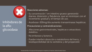 Inhibidores de
la alfa-
glicosidasa
Reacciones adversas:
 Su concentración ↑ en intestino grueso generando
diarrea, distensión y flatulencia, que se minimizan con el
incremento gradual y el tiempo de uso.
 Acarbosa>300mg/día aumento transaminasas hepáticas.
Precauciones y contraindicaciones:
 Afecciones gastrointestinales, hepáticas o cetoacidosis
diabética.
 No embarazo y lactancia.
 Pueden interferir absorción o metabolismo del hierro, ↓
biodisponibilidad de la ranitidina y del propanolol.
Tomado del libro: Principios de farmacología en terapéutica, 6ª edición, Editorial médica Celsus.
 