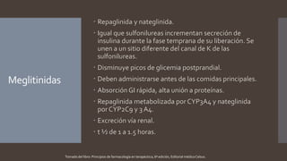 Meglitinidas
 Repaglinida y nateglinida.
 Igual que sulfonilureas incrementan secreción de
insulina durante la fase temprana de su liberación. Se
unen a un sitio diferente del canal de K de las
sulfonilureas.
 Disminuye picos de glicemia postprandial.
 Deben administrarse antes de las comidas principales.
 Absorción GI rápida, alta unión a proteínas.
 Repaglinida metabolizada por CYP3A4 y nateglinida
por CYP2C9 y 3 A4.
 Excreción vía renal.
 t ½ de 1 a 1.5 horas.
Tomado del libro: Principios de farmacología en terapéutica, 6ª edición, Editorial médica Celsus.
 