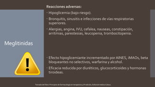 Meglitinidas
Reacciones adversas:
 Hipoglicemia (bajo riesgo).
 Bronquitis, sinusitis e infecciones de vías respiratorias
superiores.
 Alergias, angina, IVU, cefalea, nauseas, constipación,
arritmias, parestesias, leucopenia, trombocitopenia.
 Efecto hipoglicemiante incrementado por AINES, iMAOs, beta
bloqueantes no selectivos, warfarina y alcohol.
 Eficacia reducida por diuréticos, glucocorticoides y hormonas
tiroideas.
Tomado del libro: Principios de farmacología en terapéutica, 6ª edición, Editorial médica Celsus.
 