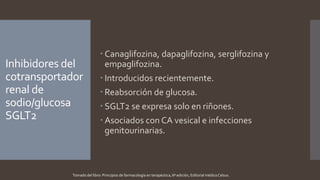 Inhibidores del
cotransportador
renal de
sodio/glucosa
SGLT2
 Canaglifozina, dapaglifozina, serglifozina y
empaglifozina.
 Introducidos recientemente.
 Reabsorción de glucosa.
 SGLT2 se expresa solo en riñones.
 Asociados con CA vesical e infecciones
genitourinarias.
Tomado del libro: Principios de farmacología en terapéutica, 6ª edición, Editorial médica Celsus.
 