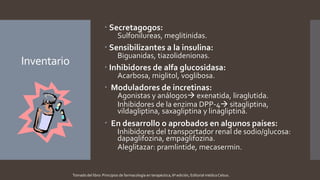 Inventario
 Secretagogos:
Sulfonilureas, meglitinidas.
 Sensibilizantes a la insulina:
Biguanidas, tiazolidenionas.
 Inhibidores de alfa glucosidasa:
Acarbosa, miglitol, voglibosa.
 Moduladores de incretinas:
Agonistas y análogos exenatida, liraglutida.
Inhibidores de la enzima DPP-4 sitagliptina,
vildagliptina, saxagliptina y linagliptina.
 En desarrollo o aprobados en algunos países:
Inhibidores del transportador renal de sodio/glucosa:
dapaglifozina, empaglifozina.
Aleglitazar: pramlintide, mecasermin.
Tomado del libro: Principios de farmacología en terapéutica, 6ª edición, Editorial médica Celsus.
 