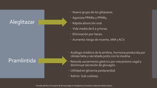 Aleglitazar
 Análogo sintético de la amilina, hormona producida por
células beta y secretada junto con la insulina.
 Retarda vaciamiento gástrico por mecanismo vagal y
disminuye secreción de glucagón.
 Utilidad en glicemia postprandial.
 Admin. Sub cutánea.
Pramlintida
 Nuevo grupo de los glitazares.
 Agonista PPARα y PPARγ.
 Rápida absorción oral.
 Vida media de 6 a 9 horas.
 Eliminación por heces.
 Aumento riesgo de muerte, IAM y ACV.
Tomado del libro: Principios de farmacología en terapéutica, 6ª edición, Editorial médica Celsus.
 