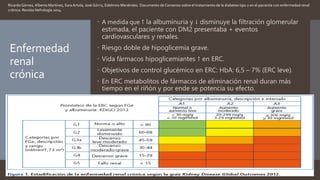Enfermedad
renal
crónica
 A medida que ↑ la albuminuria y ↓ disminuye la filtración glomerular
estimada, el paciente con DM2 presentaba + eventos
cardiovasculares y renales.
 Riesgo doble de hipoglicemia grave.
 Vida fármacos hipoglicemiantes ↑ en ERC.
 Objetivos de control glucémico en ERC: HbA: 6,5 – 7% (ERC leve).
 En ERC metabolitos de fármacos de eliminación renal duran más
tiempo en el riñón y por ende se potencia su efecto.
RicardoGómez, Alberto Martínez, Sara Artola, José Górriz, Edelmiro Menéndez. Documento de Consenso sobre el tratamiento de la diabetes tipo 2 en el paciente con enfermedad renal
crónica. Revista Nefrología 2014.
 