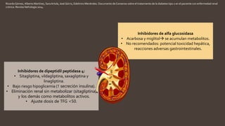 RicardoGómez, Alberto Martínez, Sara Artola, José Górriz, Edelmiro Menéndez. Documento de Consenso sobre el tratamiento de la diabetes tipo 2 en el paciente con enfermedad renal
crónica. Revista Nefrología 2014.
Inhibidores de alfa glucosidasa
• Acarbosa y miglitol se acumulan metabolitos.
• No recomendados: potencial toxicidad hepática,
reacciones adversas gastrointestinales.
Inhibidores de dipeptidil peptidasa 4:
• Sitagliptina, vildagliptina, saxagliptina y
linagliptina.
• Bajo riesgo hipoglicemia (↑ secreción insulina).
• Eliminación renal sin metabolizar (sitagliptina)
y los demás como metabolitos activos.
• Ajuste dosis de TFG <50.
 