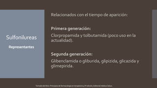 Sulfonilureas
Representantes
Relacionados con el tiempo de aparición:
Primera generación:
Clorpropamida y tolbutamida (poco uso en la
actualidad).
Segunda generación:
Glibenclamida o gliburida, glipizida, glicazida y
glimepirida.
Tomado del libro: Principios de farmacología en terapéutica, 6ª edición, Editorial médica Celsus.
 