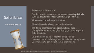Sulfonilureas
Farmacocinética
 Buena absorción vía oral.
 Pueden administrarse con comidas menos la glipizida
pues su absorción se retardaría hasta 40 minutos.
 Alta unión a proteínas plasmáticas.
 Metabolismo hepático, excreción urinaria.
 t ½ de 2 a 4 horas para glipizida, 9 horas para
glimepirida, 10 a 12 para glicazida y 4 a 10 horas para
glibenclamida.
 La glibenclamida se concentra en las células
pancreáticas lo cual alarga su efecto hasta por 24 horas
y se manifiesta con hipoglicemia prolongada.
Tomado del libro: Principios de farmacología en terapéutica, 6ª edición, Editorial médica Celsus.
 