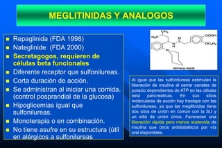 MEGLITINIDAS Y ANALOGOS
 Repaglinida (FDA 1998)
 Nateglinide (FDA 2000)
 Secretagogos, requieren de
células beta funcionales
 Diferente receptor que sulfonilureas.
 Corta duración de acción.
 Se administran al iniciar una comida.
(control posprandial de la glucosa)
 Hipoglicemias igual que
sulfonilureas.
 Monoterapia o en combinación.
 No tiene asufre en su estructura (útil
en alérgicos a sulfonilureas
Al igual que las sulfonilureas estimulan la
liberación de insulina al cerrar canales de
potasio dependientes de ATP en las células
beta pancreáticas. En sus sitios
moleculares de acción hay traslape con las
sulfonilureas, ya que las meglitinidas tiene
dos sitos de unión en común con la SU y
un sitio de unión único. Favorecen una
liberación rápida pero menos sostenida de
insulina que otros antidiabéticos por vía
oral disponibles.
 