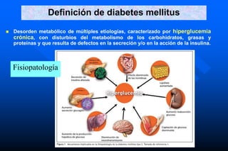 Definición de diabetes mellitus
 Desorden metabólico de múltiples etiologías, caracterizado por hiperglucemia
crónica, con disturbios del metabolismo de los carbohidratos, grasas y
proteínas y que resulta de defectos en la secreción y/o en la acción de la insulina.
Fisiopatología
 