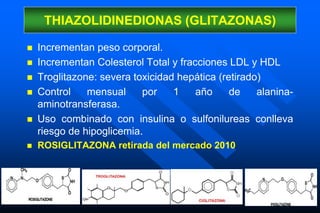  Incrementan peso corporal.
 Incrementan Colesterol Total y fracciones LDL y HDL
 Troglitazone: severa toxicidad hepática (retirado)
 Control mensual por 1 año de alanina-
aminotransferasa.
 Uso combinado con insulina o sulfonilureas conlleva
riesgo de hipoglicemia.
 ROSIGLITAZONA retirada del mercado 2010
THIAZOLIDINEDIONAS (GLITAZONAS)
 