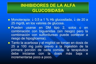  Monoterapia:  0,5 a 1 % Hb glucosilada,  de 20 a
25 mg/dL en los valores de glucosa.
 Pueden usarse en DM tipo 2, solos o en
combinación con biguanidas (sin riesgo) pero la
combinación con sulfonilureas puede conllevar a
riesgo de hipoglicemia).
 Tanto la acarbosa y el miglitol se toman en dosis de
25 a 100 mg justo previo a la ingestión de la
primera porción de cada comida: la terapéutica
debe iniciarse con la dosis más baja e
incrementarse poco a poco.
INHIBIDORES DE LA ALFA
GLUCOSIDASA
 