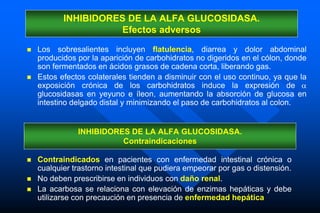  Los sobresalientes incluyen flatulencia, diarrea y dolor abdominal
producidos por la aparición de carbohidratos no digeridos en el cólon, donde
son fermentados en ácidos grasos de cadena corta, liberando gas.
 Estos efectos colaterales tienden a disminuir con el uso continuo, ya que la
exposición crónica de los carbohidratos induce la expresión de 
glucosidasas en yeyuno e íleon, aumentando la absorción de glucosa en
intestino delgado distal y minimizando el paso de carbohidratos al colon.
INHIBIDORES DE LA ALFA GLUCOSIDASA.
Efectos adversos
 Contraindicados en pacientes con enfermedad intestinal crónica o
cualquier trastorno intestinal que pudiera empeorar por gas o distensión.
 No deben prescribirse en individuos con daño renal.
 La acarbosa se relaciona con elevación de enzimas hepáticas y debe
utilizarse con precaución en presencia de enfermedad hepática
INHIBIDORES DE LA ALFA GLUCOSIDASA.
Contraindicaciones
 