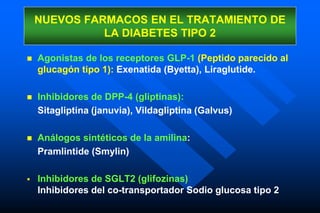  Agonistas de los receptores GLP-1 (Peptido parecido al
glucagón tipo 1): Exenatida (Byetta), Liraglutide.
 Inhibidores de DPP-4 (gliptinas):
Sitagliptina (januvia), Vildagliptina (Galvus)
 Análogos sintéticos de la amilina:
Pramlintide (Smylin)
 Inhibidores de SGLT2 (glifozinas):
Inhibidores del co-transportador Sodio glucosa tipo 2
NUEVOS FARMACOS EN EL TRATAMIENTO DE
LA DIABETES TIPO 2
 