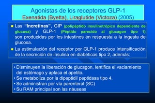• Disminuyen la liberación de glucagon, lentifica el vaciamiento
del estómago y aplaca el apetito.
• Se metaboliza por la dipeptidil peptidasa tipo 4.
• Se administran por vía parenteral (SC)
• Su RAM principal son las náuseas
Agonistas de los receptores GLP-1
Exenatida (Byetta), Liraglutide (Victoza) (2005)
 Las “Incretinas”, GIP (polipéptido insulinotrópico dependiente de
glucosa) y GLP-1 (Péptido parecido al glucagon tipo 1)
son producidas por los intestinos en respuesta a la ingesta de
glucosa.
 La estimulación del receptor por GLP-1 produce intensificación
de la secreción de insulina en diabéticos tipo 2, además:
 