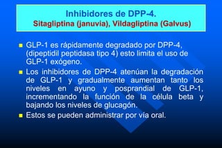 Inhibidores de DPP-4.
Sitagliptina (januvia), Vildagliptina (Galvus)
 GLP-1 es rápidamente degradado por DPP-4,
(dipeptidil peptidasa tipo 4) esto limita el uso de
GLP-1 exógeno.
 Los inhibidores de DPP-4 atenúan la degradación
de GLP-1 y gradualmente aumentan tanto los
niveles en ayuno y posprandial de GLP-1,
incrementando la función de la célula beta y
bajando los niveles de glucagón.
 Estos se pueden administrar por vía oral.
 