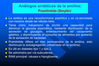 Análogos sintéticos de la amilina:
Pramlintide (Smylin)
 La amilina es una neurohormona peptídica y es co-secretada
con insulina desde las células beta.
 Tiene como mecanismo de acción una capacidad para
disminuir la glucosa plasmática, mediante disminución de la
secreción de glucagón, enlentecimiento del vaciamiento
gástrico, y disminuyendo el consumo de alimentos por aumento
de la sensación de saciedad.
 Pramlintide difiere en tres aminoácidos de la amilina, esto
disminuye la autoagregación (observada en la amilina).
 Es útil en diabetes tipo 1 y tipo 2.
 Se administra por vía subcutánea.
 RAM principal: náusea e hipoglicemia
 
