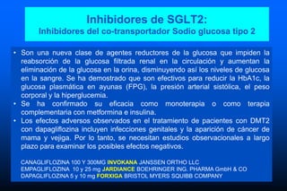 Inhibidores de SGLT2:
Inhibidores del co-transportador Sodio glucosa tipo 2
• Son una nueva clase de agentes reductores de la glucosa que impiden la
reabsorción de la glucosa filtrada renal en la circulación y aumentan la
eliminación de la glucosa en la orina, disminuyendo así los niveles de glucosa
en la sangre. Se ha demostrado que son efectivos para reducir la HbA1c, la
glucosa plasmática en ayunas (FPG), la presión arterial sistólica, el peso
corporal y la hiperglucemia.
• Se ha confirmado su eficacia como monoterapia o como terapia
complementaria con metformina e insulina.
• Los efectos adversos observados en el tratamiento de pacientes con DMT2
con dapagliflozina incluyen infecciones genitales y la aparición de cáncer de
mama y vejiga. Por lo tanto, se necesitan estudios observacionales a largo
plazo para examinar los posibles efectos negativos.
CANAGLIFLOZINA 100 Y 300MG INVOKANA JANSSEN ORTHO LLC
EMPAGLIFLOZINA 10 y 25 mg JARDIANCE BOEHRINGER ING. PHARMA GmbH & CO
DAPAGLIFLOZINA 5 y 10 mg FORXIGA BRISTOL MYERS SQUIBB COMPANY
 