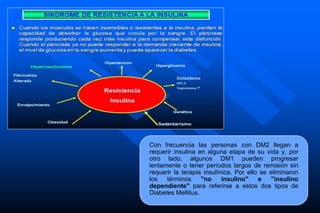 Con frecuencia las personas con DM2 llegan a
requerir insulina en alguna etapa de su vida y, por
otro lado, algunos DM1 pueden progresar
lentamente o tener períodos largos de remisión sin
requerir la terapia insulínica. Por ello se eliminaron
los términos "no insulino" e "insulino
dependiente" para referirse a estos dos tipos de
Diabetes Mellitus.
 