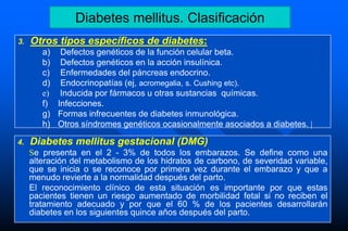 3. Otros tipos específicos de diabetes:
a) Defectos genéticos de la función celular beta.
b) Defectos genéticos en la acción insulínica.
c) Enfermedades del páncreas endocrino.
d) Endocrinopatías (ej, acromegalia, s. Cushing etc).
e) Inducida por fármacos u otras sustancias químicas.
f) Infecciones.
g) Formas infrecuentes de diabetes inmunológica.
h) Otros síndromes genéticos ocasionalmente asociados a diabetes. |
4. Diabetes mellitus gestacional (DMG)
Se presenta en el 2 - 3% de todos los embarazos. Se define como una
alteración del metabolismo de los hidratos de carbono, de severidad variable,
que se inicia o se reconoce por primera vez durante el embarazo y que a
menudo revierte a la normalidad después del parto.
El reconocimiento clínico de esta situación es importante por que estas
pacientes tienen un riesgo aumentado de morbilidad fetal si no reciben el
tratamiento adecuado y por que el 60 % de los pacientes desarrollarán
diabetes en los siguientes quince años después del parto.
Diabetes mellitus. Clasificación
 