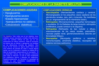 COMPLICACIONES CRÓNICAS
• Vasculopatías (Ateroesclerosis cardiaca y cerebral.
Microangiopatia en los pequeños vasos capilares de los
glomérulos renales, ojos, piel y músculos. Se manifiesta
por un engrosamiento de la membrana basal.)
• Retinopatías (Microaneurismas, pequeñas hemorragias
y exudados. En la Diabetes de larga duración retinopatía
proliferativa, puede conducir a la ceguera).
• Nefropatías (Nefropatía de tipo nodular o difuso,
arterioesclerosis de los vasos renales, pielonefritis,
necrosis papilar renal, glomeruloesclerosis descrita por
Kimmelstiel-Wilson).
• Neuropatías (Neuropatía periférica o sensitiva,
mononeuropatía, amiotrofía diabética, neuropatía del
sistema nervioso autónomo)
COMPLICACIONES DE LA DIABETES MELLITUS
COMPLICACIONES AGUDAS:
• Hipoglucemia.
• Hiperglucemia severa
•Estado hiperosmolar
hiperglucémico no cetósico.
•Cetoacidosis diabética)
Pie diabético Todo indica que el pie diabético tiene
múltiples causas vasculares y locales. Esta alteración
inicia con cambios tróficos de piel, que se van
acentuando por efecto mecánico, hasta la formación
de úlceras que se infectan y gangrenan con facilidad
por las alteraciones inmunes del diabético. Otra
causa de las úlceras es alguna lesión física como
roce continuo de prendas de vestir o incluso alguna
herida, que en ocasiones ni siquiera es notada por la
falta de sensibilidad ocasionada por la neuropatía. Si
se desarrollan úlceras, hay que efectuar curaciones
para evitar la infección, la cual se trata inicialmente
con antibióticos tópicos y después con sistémicos.
Desafortunadamente, es frecuente la necesidad de
amputar lo que incrementa notablemente la
mortalidad en el corto plazo.
 