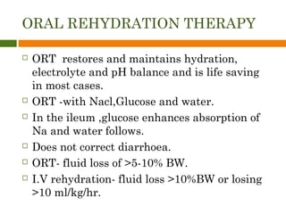 ORAL REHYDRATION THERAPY
 ORT restores and maintains hydration,
electrolyte and pH balance and is life saving
in most cases.
 ORT -with Nacl,Glucose and water.
 In the ileum ,glucose enhances absorption of
Na and water follows.
 Does not correct diarrhoea.
 ORT- fluid loss of >5-10% BW.
 I.V rehydration- fluid loss >10%BW or losing
>10 ml/kg/hr.
 