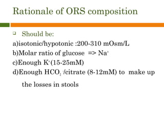 Rationale of ORS composition
 Should be:
a)isotonic/hypotonic :200-310 mOsm/L
b)Molar ratio of glucose => Na+
c)Enough K+
(15-25mM)
d)Enough HCO3
-
/citrate (8-12mM) to make up
the losses in stools
 