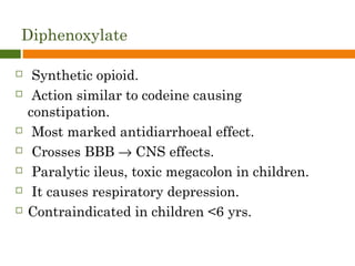 Diphenoxylate
 Synthetic opioid.
 Action similar to codeine causing
constipation.
 Most marked antidiarrhoeal effect.
 Crosses BBB → CNS effects.
 Paralytic ileus, toxic megacolon in children.
 It causes respiratory depression.
 Contraindicated in children <6 yrs.
 