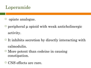Loperamide
 opiate analogue.
 peripheral µ opioid with weak anticholinergic
activity.
 It inhibits secretion by directly interacting with
calmodulin.
 More potent than codeine in causing
constipation.
 CNS effects are rare.
 