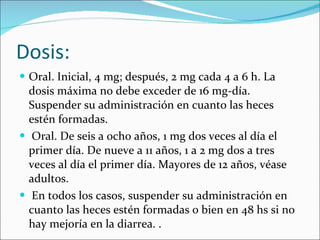 Dosis: Oral. Inicial, 4 mg; después, 2 mg cada 4 a 6 h. La dosis máxima no debe exceder de 16 mg-día. Suspender su administración en cuanto las heces estén formadas. Oral. De seis a ocho años, 1 mg dos veces al día el primer día. De nueve a 11 años, 1 a 2 mg dos a tres veces al día el primer día. Mayores de 12 años, véase adultos. En todos los casos, suspender su administración en cuanto las heces estén formadas o bien en 48 hs si no hay mejoría en la diarrea. . 