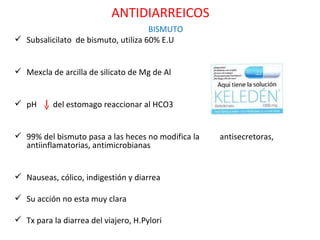 ANTIDIARREICOS
                                     BISMUTO
 Subsalicilato de bismuto, utiliza 60% E.U


 Mexcla de arcilla de silicato de Mg de Al


 pH      del estomago reaccionar al HCO3


 99% del bismuto pasa a las heces no modifica la   antisecretoras,
  antiinflamatorias, antimicrobianas


 Nauseas, cólico, indigestión y diarrea

 Su acción no esta muy clara

 Tx para la diarrea del viajero, H.Pylori
 
