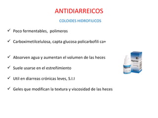 ANTIDIARREICOS
                              COLOIDES HIDROFILICOS

 Poco fermentables, polimeros

 Carboximetilcelulosa, capta glucosa policarbofili ca+


 Absorven agua y aumentan el volumen de las heces

 Suele usarse en el estreñimiento

 Util en diarreas crónicas leves, S.I.I

 Geles que modifican la textura y viscosidad de las heces
 