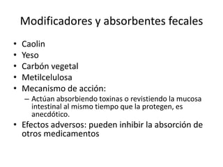 Modificadores y absorbentes fecales
• Caolin
• Yeso
• Carbón vegetal
• Metilcelulosa
• Mecanismo de acción:
– Actúan absorbiendo toxinas o revistiendo la mucosa
intestinal al mismo tiempo que la protegen, es
anecdótico.
• Efectos adversos: pueden inhibir la absorción de
otros medicamentos
 