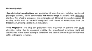 Anti-Motility Drugs:
•Gastrointestinal complications: can precipitate GI complications, including sepsis and
prolonged diarrhea, when administered Anti-Motility Drugs in patients with infectious
diarrhea. This effect is because of the prolongation of GI transit time and decreased GI
motility, which leads to bacterial overgrowth and release of enterotoxins into the
bloodstream, creating a septic shock-like picture.
•Toxic Megacolon: This drug can precipitate toxic megacolon in patients with acute
ulcerative colitis. Due to decreased motility, the physiological secretions might get
accumulated in the bowel leading to distension. The colon is already fragile in ulcerative
colitis and is prone to rupture.
 