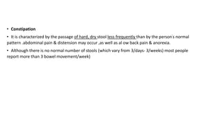 • Constipation
• It is characterized by the passage of hard, dry stool less frequently than by the person's normal
pattern .abdominal pain & distension may occur ,as well as al ow back pain & anorexia.
• Although there is no normal number of stools (which vary from 3/days- 3/weeks) most people
report more than 3 bowel movement/week)
 